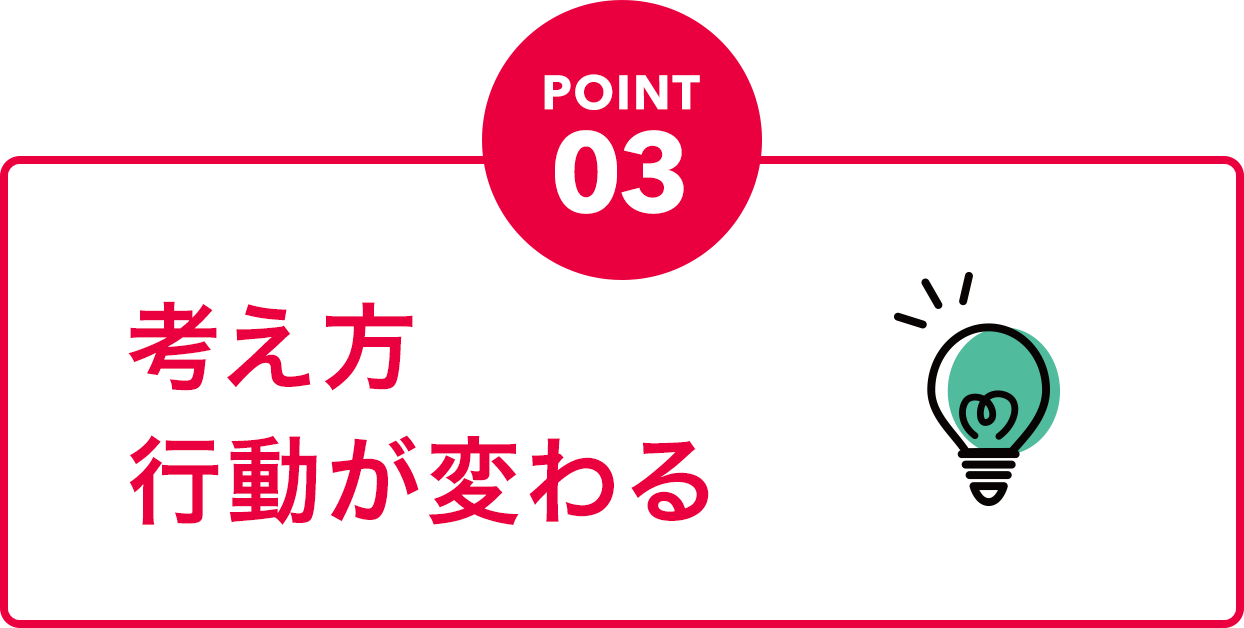 POINT03 考え方行動が変わる
