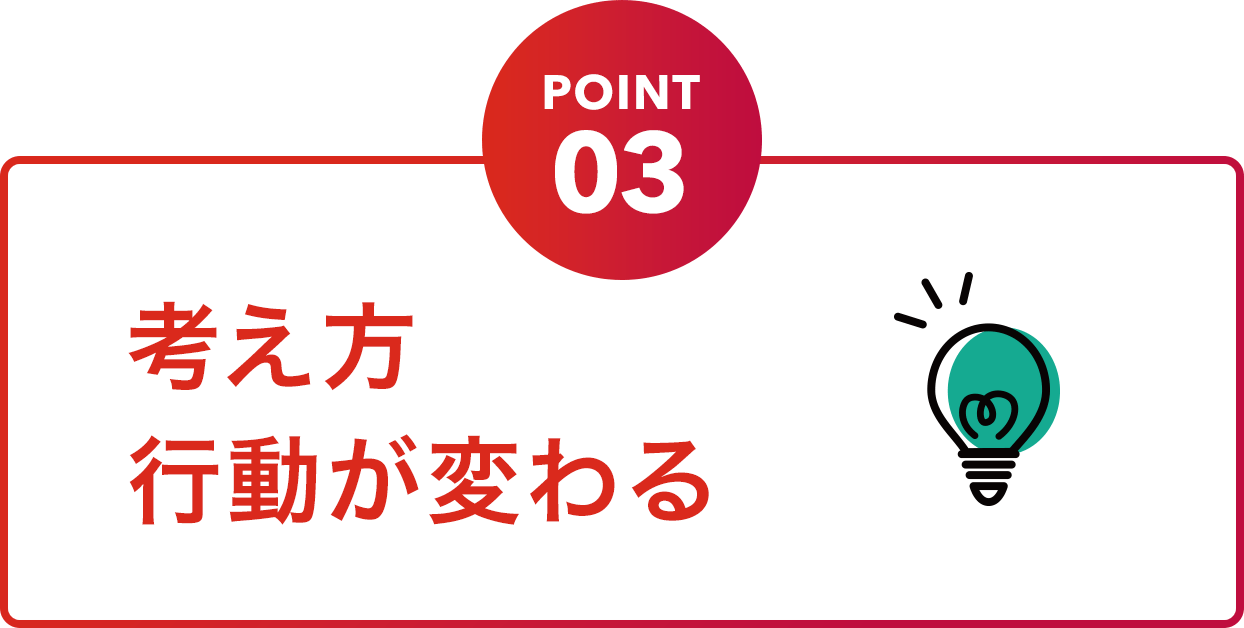 POINT03 考え方行動が変わる