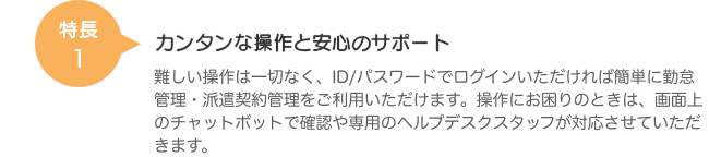 特長1 カンタンな操作と安心のサポート 難しい操作は一切なく、ID/パスワードでログインいただければ簡単に勤怠管理・派遣契約管理をご利用いただけます。操作にお困りのときは、画面上のチャットボットで確認や専用のヘルプデスクスタッフが対応させていただきます。