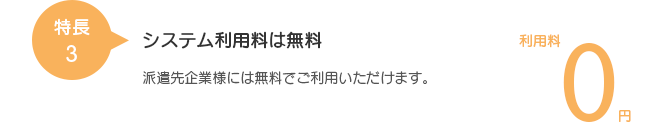 特長3 システム利用料は無料 派遣先企業様には無料でご利用いただけます。