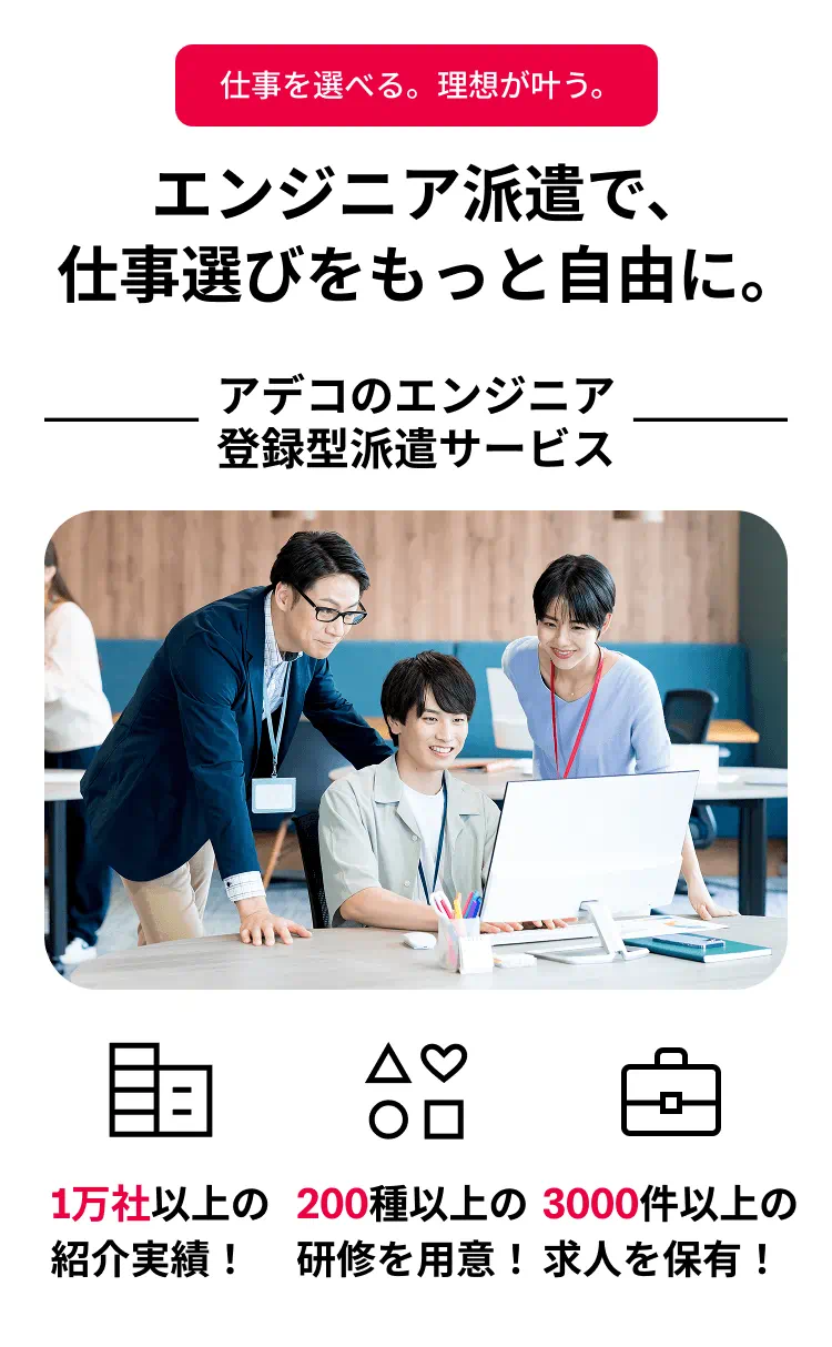 エンジニア派遣で、仕事選びをもっと自由に。 アデコのエンジニア登録型派遣サービス 1万社以上の紹介実績！ 200種以上の研修を用意！ 3000社以上の求人を保有！